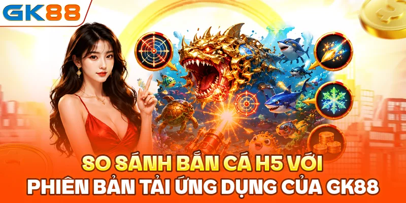 So sánh bắn cá H5 với phiên bản tải ứng dụng của GK88